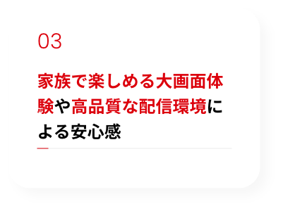 家族で楽しめる大画面体験や高品質な配信環境による安心感