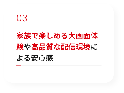 家族で楽しめる大画面体験や高品質な配信環境による安心感